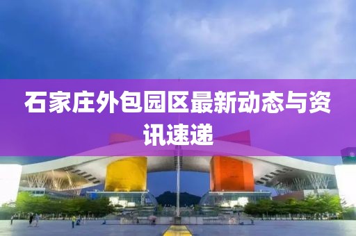 石家莊外包園區(qū)最新動態(tài)與資訊速遞