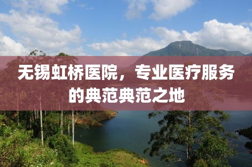 無錫虹橋醫(yī)院，專業(yè)醫(yī)療服務(wù)的典范典范之地