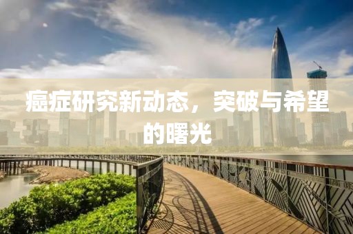 癌癥研究新動態(tài)，突破與希望的曙光