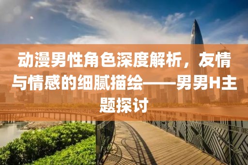 動漫男性角色深度解析，友情與情感的細膩描繪——男男H主題探討