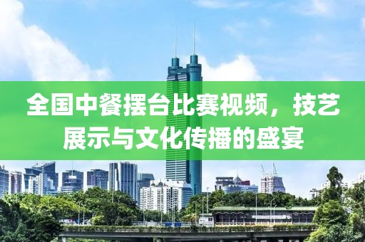 全國中餐擺臺比賽視頻，技藝展示與文化傳播的盛宴