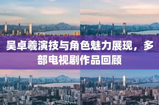 吳卓羲演技與角色魅力展現，多部電視劇作品回顧