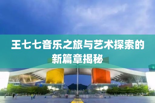 王七七音樂之旅與藝術(shù)探索的新篇章揭秘