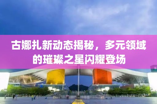 古娜扎新動態(tài)揭秘，多元領(lǐng)域的璀璨之星閃耀登場
