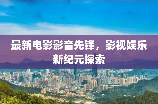 最新電影影音先鋒，影視娛樂新紀(jì)元探索