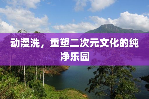 動漫洗，重塑二次元文化的純凈樂園