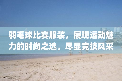 羽毛球比賽服裝，展現(xiàn)運動魅力的時尚之選，盡顯競技風(fēng)采