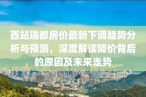 西站瑞都房價最新下調(diào)趨勢分析與預(yù)測，深度解讀降價背后的原因及未來走勢