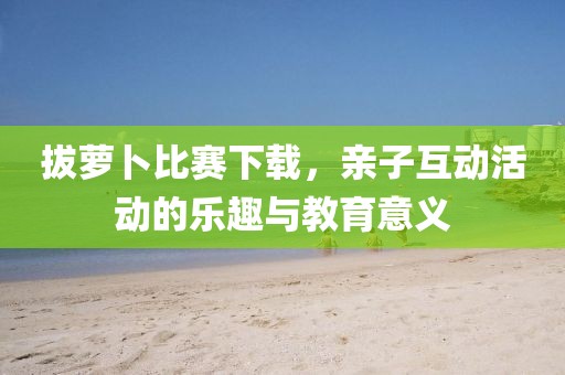 拔蘿卜比賽下載，親子互動(dòng)活動(dòng)的樂(lè)趣與教育意義