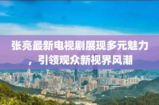 張亮最新電視劇展現(xiàn)多元魅力，引領(lǐng)觀眾新視界風(fēng)潮
