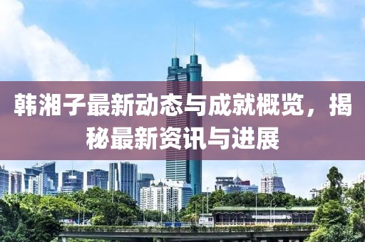 韓湘子最新動態(tài)與成就概覽，揭秘最新資訊與進(jìn)展