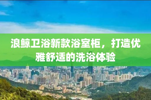 浪鯨衛(wèi)浴新款浴室柜，打造優(yōu)雅舒適的洗浴體驗(yàn)