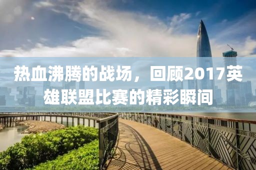 熱血沸騰的戰(zhàn)場(chǎng)，回顧2017英雄聯(lián)盟比賽的精彩瞬間