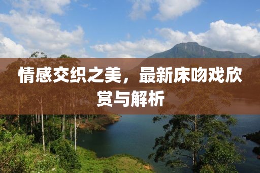 情感交織之美，最新床吻戲欣賞與解析