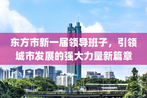 東方市新一屆領(lǐng)導(dǎo)班子，引領(lǐng)城市發(fā)展的強(qiáng)大力量新篇章