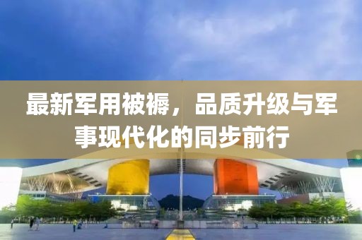最新軍用被褥，品質(zhì)升級與軍事現(xiàn)代化的同步前行