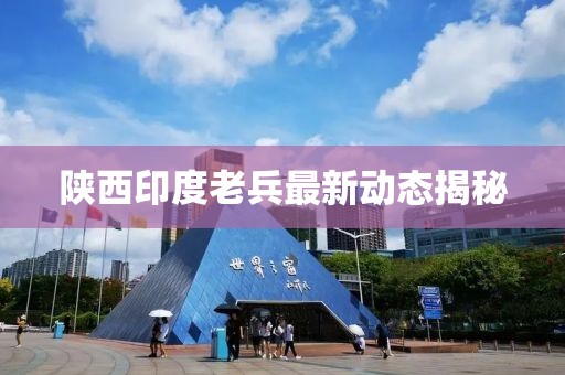 陜西印度老兵最新動(dòng)態(tài)揭秘