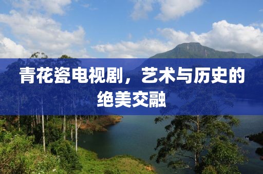 青花瓷電視劇，藝術與歷史的絕美交融