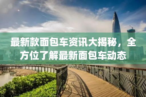 最新款面包車資訊大揭秘，全方位了解最新面包車動態(tài)