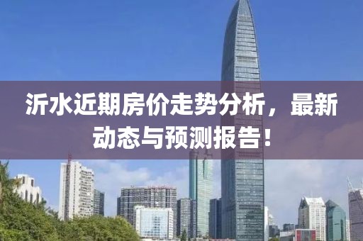 沂水近期房價走勢分析，最新動態(tài)與預(yù)測報告！