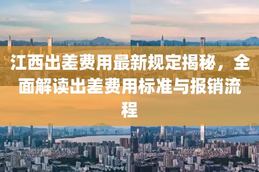 江西出差費用最新規(guī)定揭秘，全面解讀出差費用標準與報銷流程