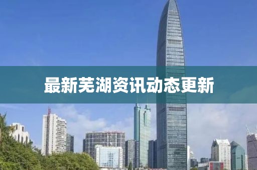 最新蕪湖資訊動(dòng)態(tài)更新