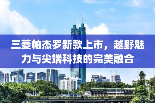 三菱帕杰羅新款上市，越野魅力與尖端科技的完美融合