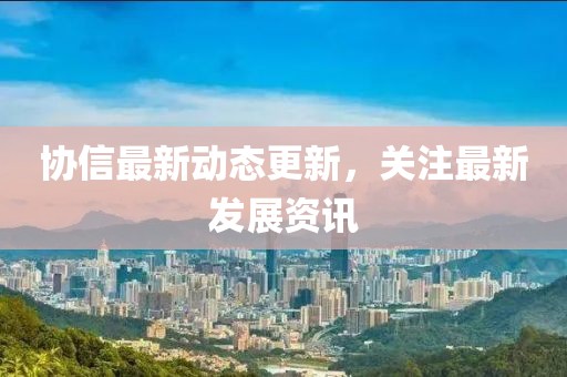 協(xié)信最新動(dòng)態(tài)更新，關(guān)注最新發(fā)展資訊
