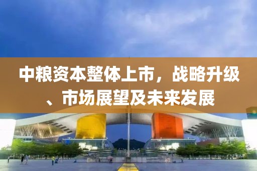 中糧資本整體上市，戰(zhàn)略升級、市場展望及未來發(fā)展