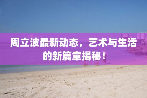 周立波最新動態(tài)，藝術(shù)與生活的新篇章揭秘！