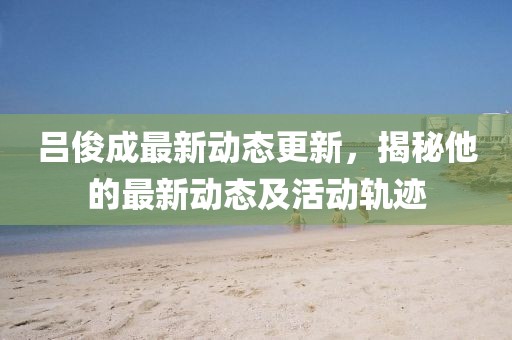呂俊成最新動(dòng)態(tài)更新，揭秘他的最新動(dòng)態(tài)及活動(dòng)軌跡