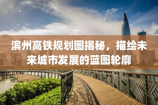 濱州高鐵規(guī)劃圖揭秘，描繪未來(lái)城市發(fā)展的藍(lán)圖輪廓