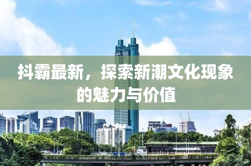 抖霸最新，探索新潮文化現(xiàn)象的魅力與價值
