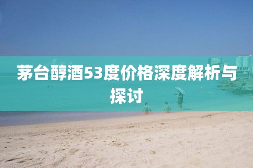 茅臺醇酒53度價格深度解析與探討