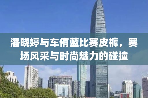 潘曉婷與車侑藍(lán)比賽皮褲，賽場(chǎng)風(fēng)采與時(shí)尚魅力的碰撞