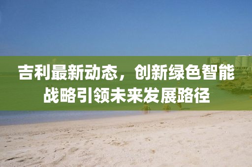 吉利最新動態(tài)，創(chuàng)新綠色智能戰(zhàn)略引領(lǐng)未來發(fā)展路徑