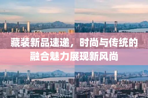 藏裝新品速遞，時尚與傳統(tǒng)的融合魅力展現(xiàn)新風(fēng)尚