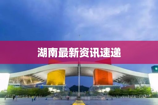 湖南最新資訊速遞