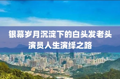 銀幕歲月沉淀下的白頭發(fā)老頭演員人生演繹之路