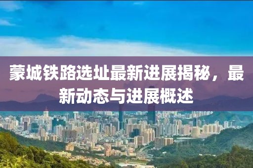 蒙城鐵路選址最新進展揭秘，最新動態(tài)與進展概述