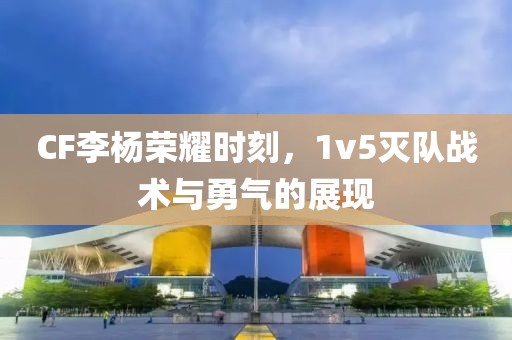 CF李楊榮耀時(shí)刻，1v5滅隊(duì)?wèi)?zhàn)術(shù)與勇氣的展現(xiàn)