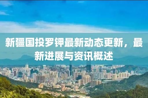新疆國投羅鉀最新動(dòng)態(tài)更新，最新進(jìn)展與資訊概述