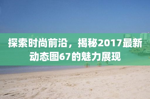 探索時(shí)尚前沿，揭秘2017最新動(dòng)態(tài)圖67的魅力展現(xiàn)