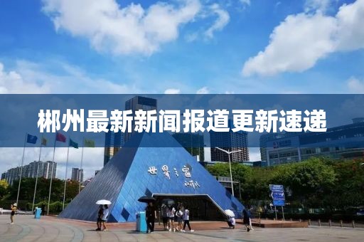 郴州最新新聞報道更新速遞