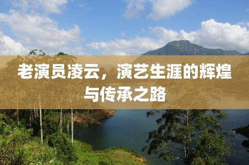 老演員凌云，演藝生涯的輝煌與傳承之路