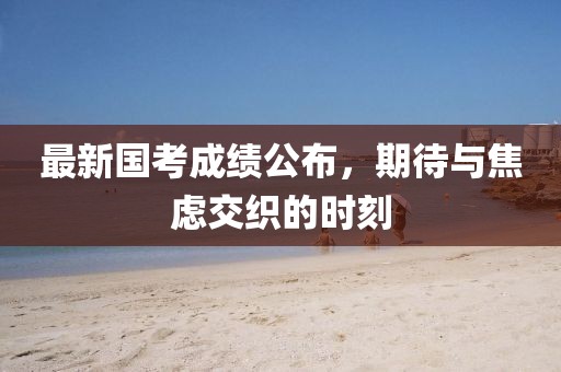 最新國(guó)考成績(jī)公布，期待與焦慮交織的時(shí)刻