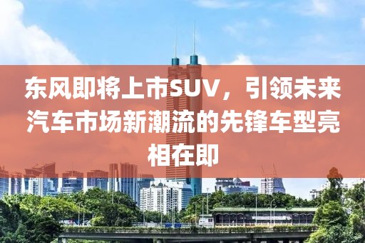 東風(fēng)即將上市SUV，引領(lǐng)未來(lái)汽車市場(chǎng)新潮流的先鋒車型亮相在即