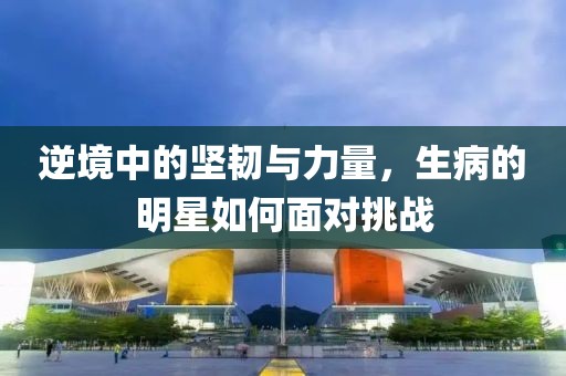 逆境中的堅(jiān)韌與力量，生病的明星如何面對(duì)挑戰(zhàn)