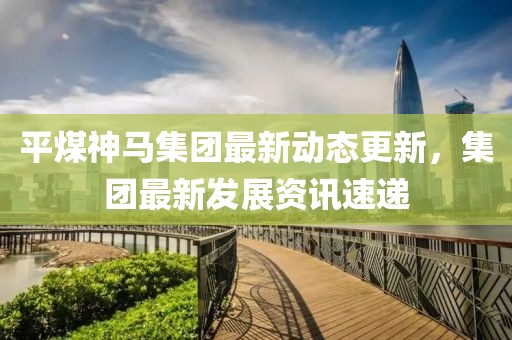 平煤神馬集團(tuán)最新動(dòng)態(tài)更新，集團(tuán)最新發(fā)展資訊速遞