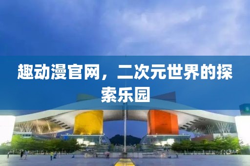 趣動漫官網(wǎng)，二次元世界的探索樂園